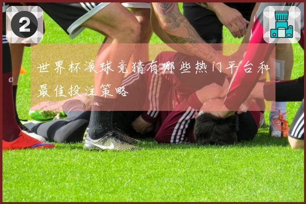 世界杯滚球竞猜有哪些热门平台和最佳投注策略