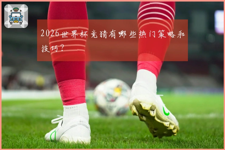 2026世界杯竞猜有哪些热门策略和技巧?